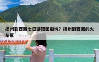 扬州到西藏七日游跟团避坑？扬州到西藏的火车票