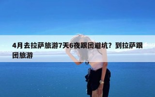 4月去拉萨旅游7天6夜跟团避坑？到拉萨跟团旅游