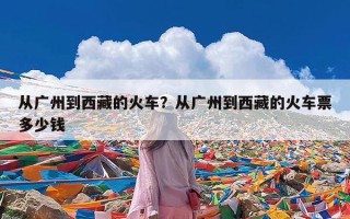 从广州到西藏的火车？从广州到西藏的火车票多少钱