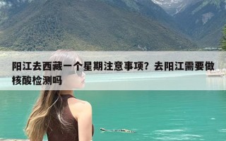 阳江去西藏一个星期注意事项？去阳江需要做核酸检测吗