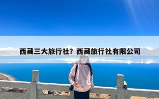 西藏三大旅行社？西藏旅行社有限公司