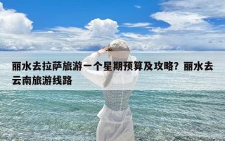 丽水去拉萨旅游一个星期预算及攻略？丽水去云南旅游线路