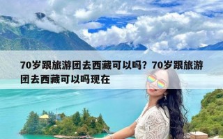 70岁跟旅游团去西藏可以吗？70岁跟旅游团去西藏可以吗现在