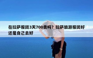 在拉萨报团3天700贵吗？拉萨旅游报团好还是自己去好