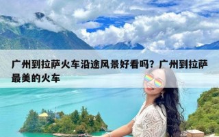 广州到拉萨火车沿途风景好看吗？广州到拉萨最美的火车