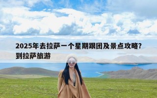 2025年去拉萨一个星期跟团及景点攻略？到拉萨旅游