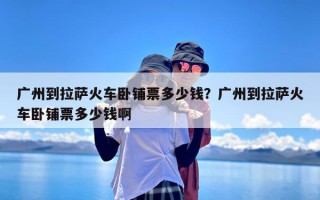 广州到拉萨火车卧铺票多少钱？广州到拉萨火车卧铺票多少钱啊