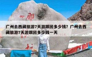 广州去西藏旅游7天游跟团多少钱？广州去西藏旅游7天游跟团多少钱一天