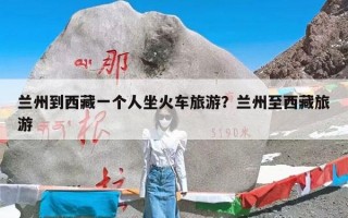 兰州到西藏一个人坐火车旅游？兰州至西藏旅游