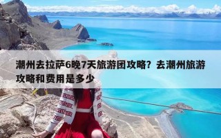 潮州去拉萨6晚7天旅游团攻略？去潮州旅游攻略和费用是多少