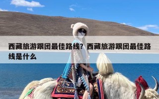 西藏旅游跟团最佳路线？西藏旅游跟团最佳路线是什么