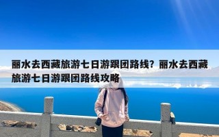 丽水去西藏旅游七日游跟团路线？丽水去西藏旅游七日游跟团路线攻略