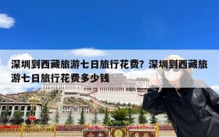 深圳到西藏旅游七日旅行花费？深圳到西藏旅游七日旅行花费多少钱