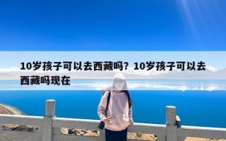 10岁孩子可以去西藏吗？10岁孩子可以去西藏吗现在
