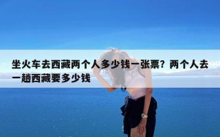 坐火车去西藏两个人多少钱一张票？两个人去一趟西藏要多少钱