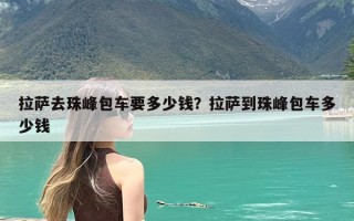 拉萨去珠峰包车要多少钱？拉萨到珠峰包车多少钱