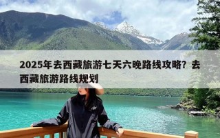 2025年去西藏旅游七天六晚路线攻略？去西藏旅游路线规划