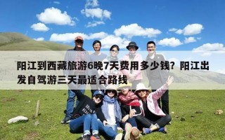 阳江到西藏旅游6晚7天费用多少钱？阳江出发自驾游三天最适合路线