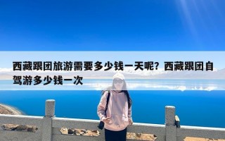 西藏跟团旅游需要多少钱一天呢？西藏跟团自驾游多少钱一次