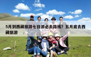 5月到西藏旅游七日游必去路线？五月底去西藏旅游