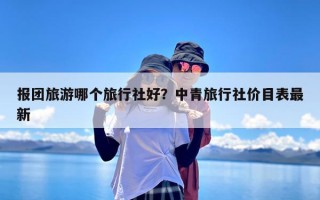 报团旅游哪个旅行社好？中青旅行社价目表最新