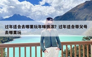 过年适合去哪里玩年味很浓？过年适合带父母去哪里玩