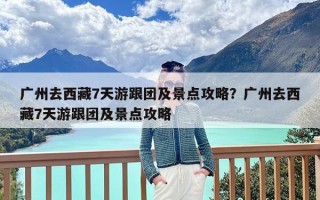 广州去西藏7天游跟团及景点攻略？广州去西藏7天游跟团及景点攻略