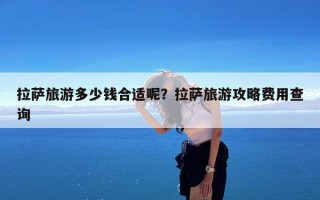 拉萨旅游多少钱合适呢？拉萨旅游攻略费用查询
