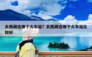 去西藏选哪个火车站？去西藏选哪个火车站比较好