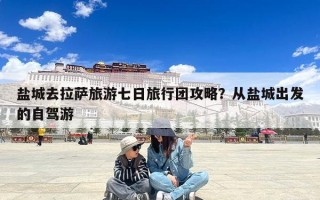 盐城去拉萨旅游七日旅行团攻略？从盐城出发的自驾游