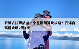 云浮去拉萨旅游一个星期预算及攻略？云浮自驾游攻略2天1夜