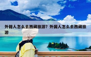 外籍人怎么去西藏旅游？外国人怎么去西藏旅游