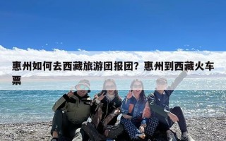 惠州如何去西藏旅游团报团？惠州到西藏火车票