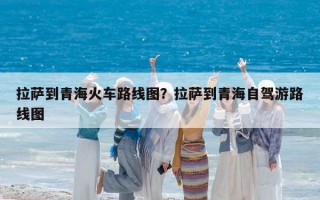 拉萨到青海火车路线图？拉萨到青海自驾游路线图