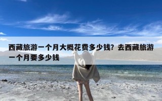 西藏旅游一个月大概花费多少钱？去西藏旅游一个月要多少钱