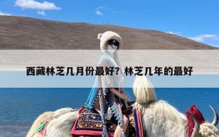 西藏林芝几月份最好？林芝几年的最好