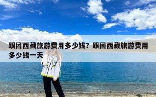 跟团西藏旅游费用多少钱？跟团西藏旅游费用多少钱一天