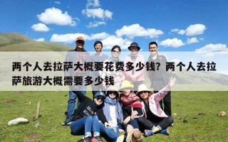 两个人去拉萨大概要花费多少钱？两个人去拉萨旅游大概需要多少钱
