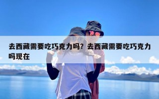 去西藏需要吃巧克力吗？去西藏需要吃巧克力吗现在