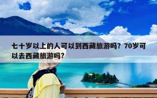 七十岁以上的人可以到西藏旅游吗？70岁可以去西藏旅游吗?
