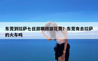 东莞到拉萨七日游跟团游花费？东莞有去拉萨的火车吗