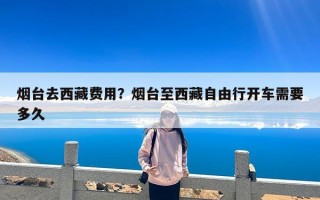 烟台去西藏费用？烟台至西藏自由行开车需要多久