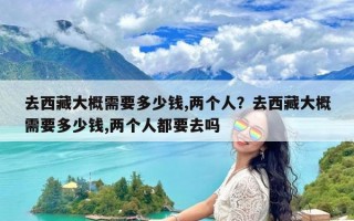 去西藏大概需要多少钱,两个人？去西藏大概需要多少钱,两个人都要去吗