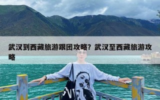 武汉到西藏旅游跟团攻略？武汉至西藏旅游攻略