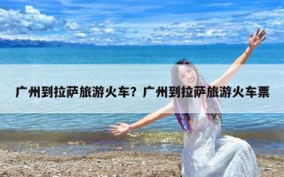 广州到拉萨旅游火车？广州到拉萨旅游火车票