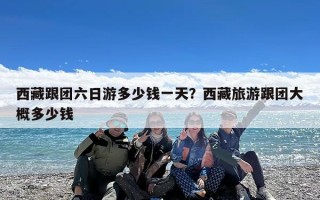 西藏跟团六日游多少钱一天？西藏旅游跟团大概多少钱