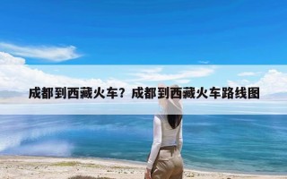 成都到西藏火车？成都到西藏火车路线图