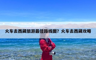 火车去西藏旅游最佳路线图？火车去西藏攻略
