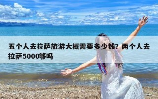 五个人去拉萨旅游大概需要多少钱？两个人去拉萨5000够吗