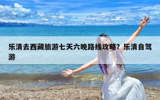 乐清去西藏旅游七天六晚路线攻略？乐清自驾游